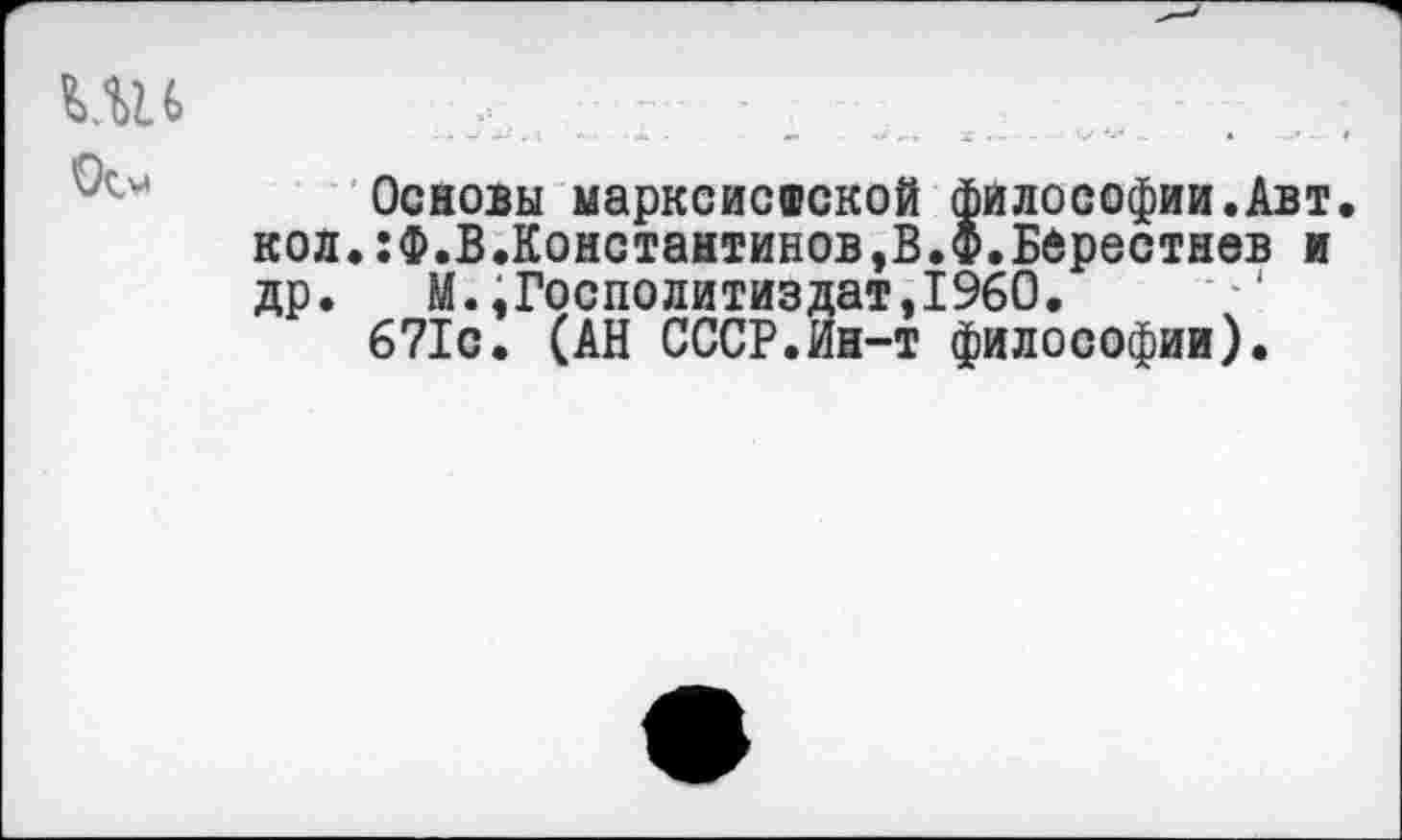 ﻿
Основы марксистской философии.Авт. кол.:Ф.В.Константинов,В.Ф.Бдрестнев и др. М.,Госполитиздат,1960.
671с. (АН СССР.Ин-т философии).